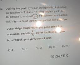 5. Derinliği her yerde aynı olan su leğeninde oluşturulan
su dalgalarının frekansı 12 Hz ve dalga boyu 2 dir.
Bu dalgalara, saniyede 2 kez döndürülen stroboskopla
bakıldığında dalga tepeleri duruyormuş gibi görünüyor.
Duran dalga tepelerinden peş peşe gelen ikisi
2
arasındaki uzaklık olarak ölçüldüğük göre,
3
bu stroboskopun yarık sayısı kaçtır?
D) 24
E) 36
B) 6
A) 4
C) 18
2013-LYS-C
