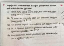 7. Aşağıdaki cümlelerden hangisi yükleminin türüne 10.
göre ötekilerden farklıdır?
A) Takım ruhu yalnız sporda değil, her şeyde söz konu-
sudur. sisin
B) Bir insanı en çok mutlu eden şey, birinin onu saygıyla
dinlemesidir. →
C) Her alanda başarılı olmanın birinci şartı dikkattir. isim
D) İyi bir öğrenci olabilirsek çevremizdeki herkes iyi bir
öğretmen olacaktır. 199!
E) Kuru dallardaki estetik güzellik ne yaz ne de kış ağa-
cinda vardır. isim