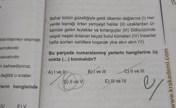.
Bahar bütün güzelliğiyle geldi ülkemin dağlarına (1) Her
yerde toprağı örten yemyeşil halılar (II) uzaklardan ül-
kemize gelen leylekler ve kırlangıçlar (III) Gökyüzünde
neşeli neşeli dolanan beyaz bulut kümeleri (IV) insanlar
hafta sonları sahillere koşacak yine akın akın (V)
batılılaşmayı seçmişti.
erindendir.
sanatcıdır.
Bu parçada numaralanmış yerlerin hangilerine üç
nokta (...) konmalıdır?
n bahsediyoruz.
A) I ve Il
B) I ve III
C) II ve III
değildi o sıralar.
E) II ve IV
D) II ve v
www.krakademi.com
lerin hangisinde
y
IV
E) V