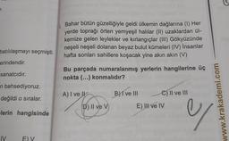 .
Bahar bütün güzelliğiyle geldi ülkemin dağlarına (1) Her
yerde toprağı örten yemyeşil halılar (II) uzaklardan ül-
kemize gelen leylekler ve kırlangıçlar (III) Gökyüzünde
neşeli neşeli dolanan beyaz bulut kümeleri (IV) insanlar
hafta sonları sahillere koşacak yine akın akın (V)
batılılaşmayı seçmişti.
erindendir.
sanatcıdır.
Bu parçada numaralanmış yerlerin hangilerine üç
nokta (...) konmalıdır?
n bahsediyoruz.
A) I ve Il
B) I ve III
C) II ve III
değildi o sıralar.
E) II ve IV
D) II ve v
www.krakademi.com
lerin hangisinde
y
IV
E) V
