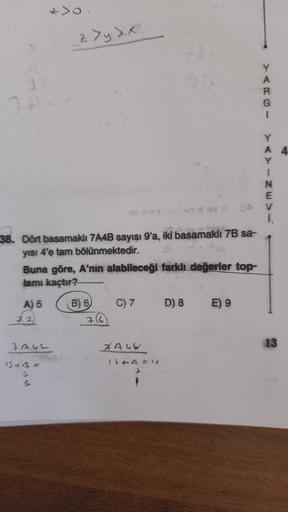 z>y sx
3
2
A
R
G
1
Y
A
Y
1
N
E
1
38. Dört basamaklı 7A4B sayısı 9'a, iki basamakh 7B sa-
yısı 4'e tam bölünmektedir.
Buna göre, A'nın alabileceği farklı değerler top-
lamı kaçtır?
B) 6
C) 7
D) 8
E) 9
A) 5
72
76
TAU2
13
XAuv
IHA =
1+ 4 =
S

