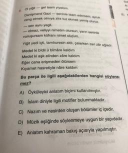 6
- seninle taam edersem, aynuk
Ol yiğit gel taam yiyelim.
Danişmend Gazi
ceng etmek olmıya zira tuz ekmek yemiş oluruz.
- sen ayru yegil.
olmaz, veliyyi nimetim olursun, yarın seninle
vuruşursam küfrani nimet olurum.
Yiğit yedi içti, tamburesin aldı, çalarken zari zar ağladı:
Medet ki bîdil ü bîmâre kaldım
Medet ki aşk elinden zâre kaldım
Eğer cana erişmeden ölürsem
Kıyamet hasretiyle nâre kaldım
Bu parça ile ilgili aşağıdakilerden hangisi söylene-
mez?
A) Öyküleyici anlatım biçimi kullanılmıştır.
no
B) İslam diniyle ilgili motifler bulunmaktadır.
C) Nazım ve nesirden oluşan bölümler iç içedir.
D) Müzik eşliğinde söylenmeye uygun bir yapıdadır.
E) Anlatım kahraman bakış açısıyla yapılmıştır.
M
