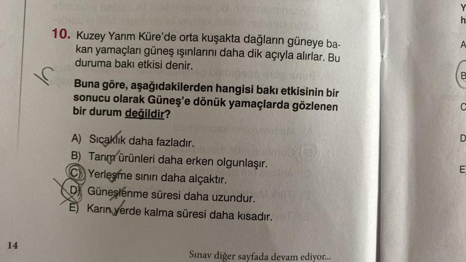 Y
h
10. Kuzey Yarım Küre'de orta kuşakta dağların güneye ba-
kan yamaçları güneş ışınlarını daha dik açıyla alırlar. Bu
duruma bakı etkisi denir.
A
B
Buna göre, aşağıdakilerden hangisi bakı etkisinin bir
sonucu olarak Güneş'e dönük yamaçlarda gözlenen
bir durum değildir?
C
D
A) Sıcaklık daha fazladır.
B) Tarım ürünleri daha erken olgunlaşır.
C) Yerleşme sınırı daha alçaktır.
D) Güneşlenme süresi daha uzundur.
È) Karin yerde kalma süresi daha kısadır.
.
E
14
Sınav diğer sayfada devam ediyor...