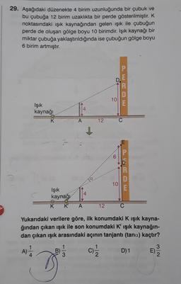 29. Aşağıdaki düzenekte 4 birim uzunluğunda bir çubuk ve
bu çubuğa 12 birim uzaklıkta bir perde gösterilmiştir. K
noktasındaki ışık kaynağından gelen işık ile çubuğun
perde de oluşan gölge boyu 10 birimdir. Işık kaynağı bir
miktar çubuğa yaklaştırıldığında ise çubuğun gölge boyu
6 birim artmıştır.
P
E
R
D
E
10
Işık
kaynağı
4
A
12
C
1
6
MOOD
R
10
E
Işık
kaynağı.
K K
A
12
Yukarıdaki verilere göre, ilk konumdaki K ışık kayna-
ğından çıkan ışık ile son konumdaki K' ışık kaynağın-
dan çıkan ışık arasındaki açının tanjantı (tana) kaçtır?
B) c) D) 1
3
1
A)
N
D