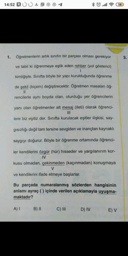 14:52 :
E
8 9 .ll
54
1. Öğretmenlerin artık sınıfın bir parçası olması gerekiyor
3.
ve tabii ki öğrenmeye eşlik eden rehber (yol gösterici)
1
kimliğiyle. Sınıfta böyle bir yapı kurulduğunda öğrenme
de şekil (biçem) değiştirecektir. Öğretmen masaları öğ-
II
rencilerle aynı boyda olan, oturduğu yer öğrencilerin
yanı olan öğretmenler alt mesaj (ileti) olarak öğrenci-
III
lere biz eşitiz der. Sinifta kurulacak eşitler ilişkisi, say-
gısızlığı değil tam tersine sevgiden ve inançtan kaynaklı
saygıyı doğurur. Böyle bir öğrenme ortamında öğrenci-
ler kendilerini özgür (hür) hisseder ve yargılanırım kor-
IV
kusu olmadan, çekinmeden (kaçınmadan) konuşmaya
V
ve kendilerini ifade etmeye başlarlar.
Bu parçada numaralanmış sözlerden hangisinin
anlamı ayraç ( ) içinde verilen açıklamayla uyuşma-
maktadır?
A)
B) 11
C) III
D) IV
E V