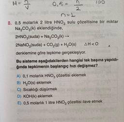 M- I
100
d>
0,5 =
old
n=1
8. 0,5 molarlık 2 litre HNO, sulu çözeltisine bir miktar
Na2CO3(k) eklendiğinde,
2HNO3(suda) + Na2CO3(k) →
2NaNO3(suda) + CO2(g) + H2O(s) AH<0
denklemine göre tepkime gerçekleşiyor.
Bu sisteme aşağıdakilerden hangisi tek başına yapıldı-
ğında tepkimenin başlangıç hızı değişmez?
A) 0,1 molarlık HNO3 çözeltisi eklemek
B) H2O(s) eklemek
C) Sıcaklığı düşürmek
D) KOH(k) eklemek
E) 0,5 molarlık 1 litre HNO3 çözeltisi ilave etmek