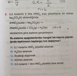 M- I
100
d>
0,5 =
old
n=1
8. 0,5 molarlık 2 litre HNO, sulu çözeltisine bir miktar
Na2CO3(k) eklendiğinde,
2HNO3(suda) + Na2CO3(k) →
2NaNO3(suda) + CO2(g) + H2O(s) AH<0
denklemine göre tepkime gerçekleşiyor.
Bu sisteme aşağıdakilerden hangisi tek başına yapıldı-
ğında tepkimenin başlangıç hızı değişmez?
A) 0,1 molarlık HNO3 çözeltisi eklemek
B) H2O(s) eklemek
C) Sıcaklığı düşürmek
D) KOH(k) eklemek
E) 0,5 molarlık 1 litre HNO3 çözeltisi ilave etmek
