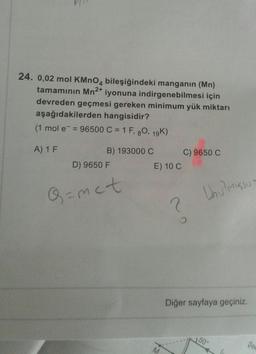 24. 0,02 mol KMnO4 bileşiğindeki manganin (Mn)
tamamının Mn2+
iyonuna indirgenebilmesi için
devreden geçmesi gereken minimum yük miktarı
aşağıdakilerden hangisidir?
(1 mol e = 96500 C = 1 F, 80, 19K)
A) 1 F
B) 193000 C C) 9650 C
D) 9650 F
E) 10 C
Q=met
Unu misso
2
Diğer sayfaya geçiniz.
50°
Se
M