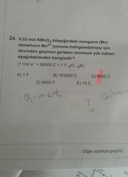 24. 0,02 mol KMnO4 bileşiğindeki manganin (Mn)
tamamının Mn2+
iyonuna indirgenebilmesi için
devreden geçmesi gereken minimum yük miktarı
aşağıdakilerden hangisidir?
(1 mol e = 96500 C = 1 F, 80, 19K)
A) 1 F
B) 193000 C C) 9650 C
D) 9650 F
E) 10 C
Q=met
Unu misso
2
Diğer sayfaya geçiniz.
50°
Se
M
