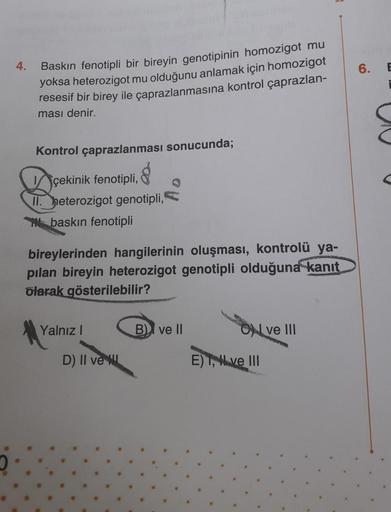 4.
6.
E
Baskın fenotipli bir bireyin genotipinin homozigot mu
yoksa heterozigot mu olduğunu anlamak için homozigot
resesif bir birey ile çaprazlanmasına kontrol çaprazlan-
ması denir.
Kontrol çaprazlanması sonucunda;
çekinik fenotipli,
II. heterozigot geno