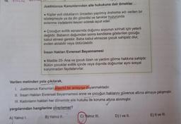 16.
elinde
Justinianus Kanunlarından aile hukukuna dair örnekler
• Kişiler evli olduklarını önceden yapılmış drahoma adı verilen bir
sözleşmeyle ya da din görevlisi ve tanıklar huzurunda
evlenme iradelerini beyan ederek ispat eder.
• Çocuğun evlilik esnasında doğumu soyunun sıhhati için yeterli
değildir. Babanın doğumdan sonra kendisine gösterilen çocuğu
kabul etmesi gerekir. Baba kabul etmezse çocuk sahipsiz olur,
evden atılabilir veya öldürülebilir.
İnsan Hakları Evrensel Beyannamesi
• Madde 25- Ana ve çocuk özen ve yardım görme hakkına sahiptir.
Bütün çocuklar evlilik içinde veya dışında doğsunlar aynı sosyal
korunmadan faydalanırlar.
Verilen metinden yola çıkılarak,
1. Justinianus Kanunları ataerkil bir anlayışa dayanmaktadır.
II. Insan Hakları Evrensel Beyannamesi anne ve çocuğun haklarını güvence altına almaya çalışmıştır.
III. Kadınların hakları her dönemde aile hukuku ile koruma altına alınmıştır.
yargılarından hangilerine ulaşılamaz?
B) Yalnız II.
A) Yalnız I.
C) Yalnız III.
E) Il ve III.
D) I ve II.
