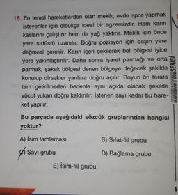 16. En temel hareketlerden olan mekik, evde spor yapmak
isteyenler için oldukça ideal bir egzersizdir. Hem karın
kaslarını çalıştırır hem de yağ yaktırır. Mekik için önce
yere sırtüstü uzanılır. Doğru pozisyon için başın yere
değmesi gerekir. Karın içeri çekilerek bel bölgesi iyice
yere yakınlaştırılır. Daha sonra işaret parmağı ve orta
parmak, şakak bölgesi denen bölgeye değecek şekilde
konulup dirsekler yanlara doğru açılır. Boyun ön tarafa
tam getirilmeden bedenle aynı açıda olacak şekilde
vücut yukarı doğru kaldırılır. İstenen sayı kadar bu hare-
ket yapılır.
KONDISYONSERİSİ
Bu parçada aşağıdaki sözcük gruplarından hangisi
yoktur?
A) İsim tamlaması
B) Sifat-fiil grubu
g
Sayı grubu
D) Bağlama grubu
E) İsim-fiil grubu
6
