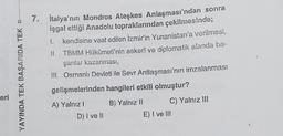 YAYINDA TEK BAŞARIDA TEK
7. İtalya'nın Mondros Ateşkes Anlaşması'ndan sonra
işgal ettiği Anadolu topraklarından çekilmesinde;
1.
kendisine vaat edilen İzmir'in Yunanistan'a verilmesi,
II. TBMM Hükûmeti'nin askerî ve diplomatik alanda ba-
şarılar kazanması,
III. Osmanlı Devleti ile Sevr Antlaşması'nın imzalanması
gelişmelerinden hangileri etkili olmuştur?
eri
A) Yalnız!
D) I ve II
B) Yalnız II C) Yalnız III
E) I ve III
