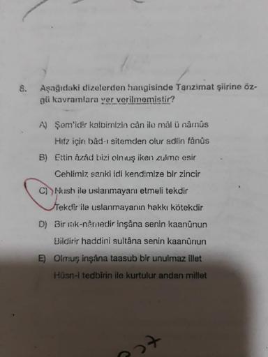 8.
Aşağıdaki dizelerden hangisinde Tanzimat şiirine öz-
gü kavramlara yer verilmemistir?
A) Şem'idir kalbinizin cân ile mâl ü nâmûs
Hiiz için bâd-ı sitemden olur adlin fânûs
B) Ettin âzâd bizi oln uş iken zulme esir
Cehlimiz sanki idi kendimize bir zincir
