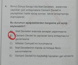 4. Birinci Dünya Savaşı'nda İtilaf Devletleri, aralarında
yaptıkları gizli antlaşmalarla Osmanlı Devleti'ni
paylaştıkları halde savaş sonrası tekrar anlaşmazlığa
düşmüşlerdir.
Bu durumun aşağıdakilerden hangisine yol açtığı
söylenebilir?
İtilaf Devletleri arasında savaşlar yaşanmasına
B) Osmanlı Devleti ile yapılacak barış antlaşmasının
gecikmesine
C) Milletler Cemiyeti'nin kurulmasına
D) İtilaf Devletlerinin manda ve himaye fikrini
savunmalarına
E) Osmanlı Devleti'nin kaybettiği toprakları geri almasına