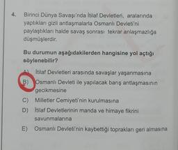 4. Birinci Dünya Savaşı'nda İtilaf Devletleri, aralarında
yaptıkları gizli antlaşmalarla Osmanlı Devleti'ni
paylaştıkları halde savaş sonrası tekrar anlaşmazlığa
düşmüşlerdir.
Bu durumun aşağıdakilerden hangisine yol açtığı
söylenebilir?
İtilaf Devletleri arasında savaşlar yaşanmasına
B) Osmanlı Devleti ile yapılacak barış antlaşmasının
gecikmesine
C) Milletler Cemiyeti'nin kurulmasına
D) İtilaf Devletlerinin manda ve himaye fikrini
savunmalarına
E) Osmanlı Devleti'nin kaybettiği toprakları geri almasına
