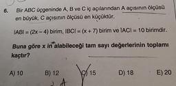 6.
Bir ABC üçgeninde A, B ve C iç açılarından A açısının ölçüsü
en büyük, C açısının ölçüsü en küçüktür.
=
IABI = (2x - 4) birim, IBCI = (x + 7) birim ve IACI = 10 birimdir.
Buna göre x in alabileceği tam sayı değerlerinin toplamı
kaçtır?
A) 10
B) 12
lai
15
D) 18
E) 20
A