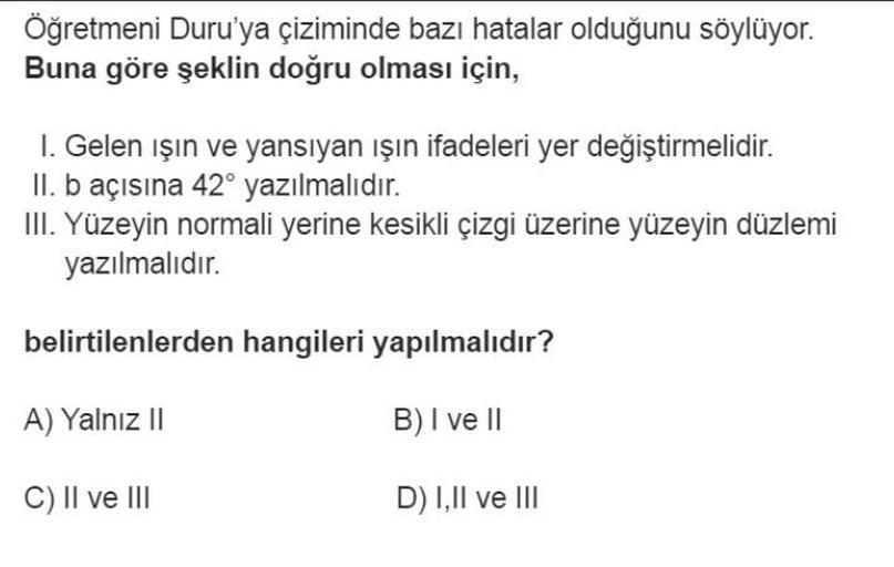 Öğretmeni Duru'ya çiziminde bazı hatalar olduğunu söylüyor.
Buna göre şeklin doğru olması için,
I. Gelen ışın ve yansıyan işın ifadeleri yer değiştirmelidir.
II. b açısına 42° yazılmalıdır.
III. Yüzeyin normali yerine kesikli çizgi üzerine yüzeyin düzlemi
yazılmalıdır.
belirtilenlerden hangileri yapılmalıdır?
A) Yalnız 11
B) I ve II
C) II ve III
D) 1,11 ve III