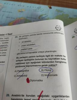 (pissa)
Ols
imler -1 Testi
25. Bir yerleşim yerinde kazılar sonucunda arkeologlar
29.
tarafından;
kil tabletler,
Siire başla-
melerinden
e, özellikle
yaşamini,
nalımları,
ulardaki
insan iskeletleri,
eli Çarşi,
arından
madenî para
gibi birinci el kaynaklar ortaya çıkarılmıştır.
Bu yerleşim yerinin tarihiyle ilgili bir makale ha
zırlayan tarihiçinin bulunan bu kaynakları kulla.
nabilmesi için aşağıdaki bilimlerden hangisinin
yardımına başvurmasına gerek yoktur?
A) Paleografya
B) Filoloji
erden
C) Antropoloji
D) Nüfizmatik
Diplomatika
26. Anadolu'da kurulan asağıdaki uygarlıklardan
hangisinin temel nacin
kaunan
