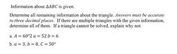 Information about △ABC is given.
Determine all remaining information about the triangle. Answers must be accurate to three decimal places. If there are multiple triangles with the given information, determine all of them. If a triangle cannot be solv