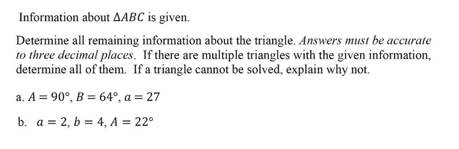 Information about △ABC is given.
Determine all remaining information about the triangle. Answers must be accurate to three decimal places. If there are multiple triangles with the given information, determine all of them. If a triangle cannot be solved, explain why not.
a) A = 90°, B= 64°, a = 27
b) a = 2, b = 4, A = 22°