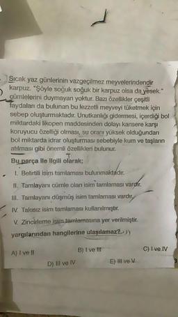 Sıcak yaz günlerinin vazgeçilmez meyvelerindendir
karpuz. "Şöyle soğuk soğuk bir karpuz olsa da yesek."
cümlelerini duymayan yoktur. Bazı özellikler çeşitli
faydaları da bulunan bu lezzetli meyveyi tüketmek için
sebep oluşturmaktadır. Unutkanlığı gidermesi, içerdiği bol
miktardaki likopen maddesinden dolayı kansere karşı
koruyucu özelliği olması, su oranı yüksek olduğundan
bol miktarda idrar oluşturması sebebiyle kum ve taşların
atılması gibi önemli özellikleri bulunur.
T
Bu parça ile ilgili olarak;
1. Belirtili isim tamlaması bulunmaktadır.
II. Tamlayanı cümle olan isim tamlaması varchr.
III. Tamlayanı düşmüş isim tamlaması vardır.
IV. Takısız isim tamlaması kullanılmıştır.
V. Zincirleme isim tamlamasına yer verilmiştir.
yargılarından hangilerine ulaşılamaz?))
B) I ve III
C) I ve IV
A) I ve II
D) III ve IV
E) III ve v