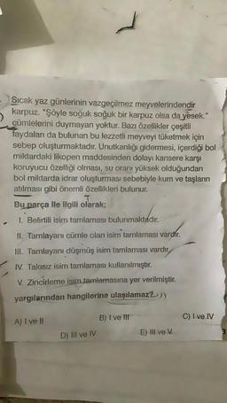 Sıcak yaz günlerinin vazgeçilmez meyvelerindendir
karpuz. "Şöyle soğuk soğuk bir karpuz olsa da yesek."
cümlelerini duymayan yoktur. Bazı özellikler çeşitli
faydaları da bulunan bu lezzetli meyveyi tüketmek için
sebep oluşturmaktadır. Unutkanlığı gidermesi, içerdiği bol
miktardaki likopen maddesinden dolayı kansere karşı
koruyucu özelliği olması, su oranı yüksek olduğundan
bol miktarda idrar oluşturması sebebiyle kum ve taşların
atılması gibi önemli özellikleri bulunur.
T
Bu parça ile ilgili olarak;
1. Belirtili isim tamlaması bulunmaktadır.
II. Tamlayanı cümle olan isim tamlaması varchr.
III. Tamlayanı düşmüş isim tamlaması vardır.
IV. Takısız isim tamlaması kullanılmıştır.
V. Zincirleme isim tamlamasına yer verilmiştir.
yargılarından hangilerine ulaşılamaz?))
B) I ve III
C) I ve IV
A) I ve II
D) III ve IV
E) III ve v
