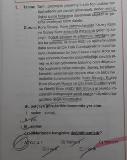 1.
Tanım: Tarih, geçmişte yaşamış insan topluluklarının
faaliyetlerini yer zaman göstererek, neden sonuç
ilişkisi içinde belgelere dayanarak objektif bir şe-
kilde inceleyen bilim dalıdır.
Durum: Kore Savaşı, Kore yarımadasında Kuzey Kore
ve Güney Kore ara