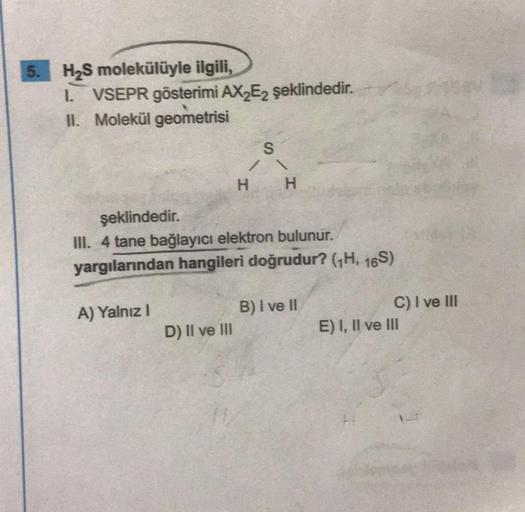 5. H2S molekülüyle ilgili,
1. VSEPR gösterimi AX E2 şeklindedir.
II. Molekül geometrisi
S
7
H
H
şeklindedir.
III. 4 tane bağlayıcı elektron bulunur.
yargılarından hangileri doğrudur? (H, 16S)
A) Yalnız 1
B) I ve II
C) I ve III
E) I, II ve III
D) II ve III