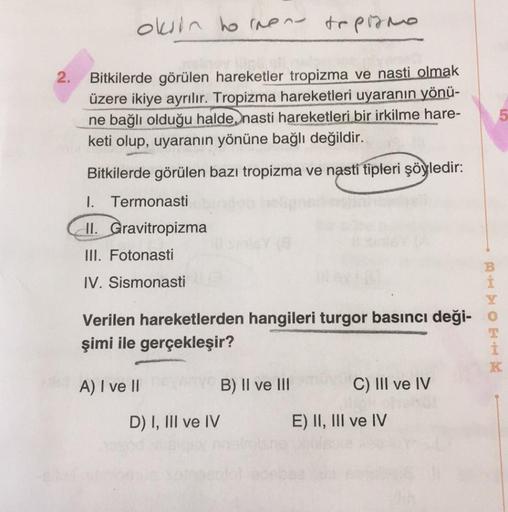 oksin hornene topirmo
2.
Bitkilerde görülen hareketler tropizma ve nasti olmak
üzere ikiye ayrılır. Tropizma hareketleri uyaranın yönü-
ne bağlı olduğu halde, nasti hareketleri bir irkilme hare-
keti olup, uyaranın yönüne bağlı değildir.
5
Bitkilerde görül