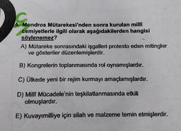 Mondros Mütarekesi'nden sonra kurulan milli
cemiyetlerle ilgili olarak aşağıdakilerden hangisi
söylenemez?
A) Mütareke sonrasındaki işgalleri protesto eden mitingler
ve gösteriler düzenlemişlerdir.
B) Kongrelerin toplanmasında rol oynamışlardır.
C) Ülkede yeni bir rejim kurmayı amaçlamışlardır.
D) Milli Mücadele'nin teşkilatlanmasında etkili
olmuşlardır.
E) Kuvayımilliye için silah ve malzeme temin etmişlerdir.
