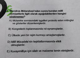 Mondros Mütarekesi'nden sonra kurulan milli
cemiyetlerle ilgili olarak aşağıdakilerden hangisi
söylenemez?
A) Mütareke sonrasındaki işgalleri protesto eden mitingler
ve gösteriler düzenlemişlerdir.
B) Kongrelerin toplanmasında rol oynamışlardır.
C) Ülkede yeni bir rejim kurmayı amaçlamışlardır.
D) Milli Mücadele'nin teşkilatlanmasında etkili
olmuşlardır.
E) Kuvayımilliye için silah ve malzeme temin etmişlerdir.
