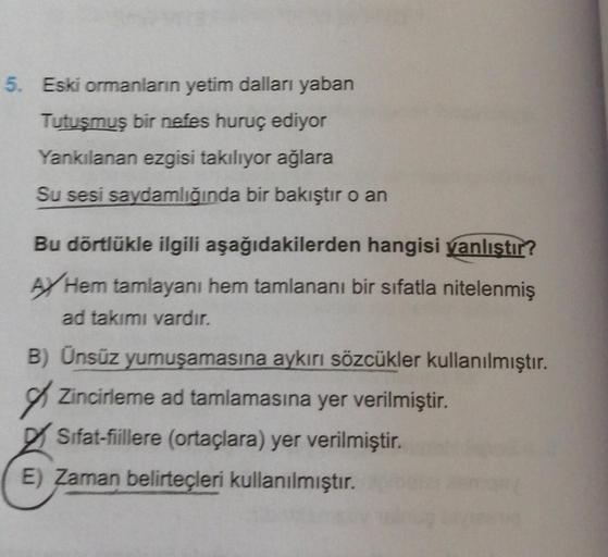 5. Eski ormanların yetim dalları yaban
Tutuşmuş bir nefes huruç ediyor
Yankılanan ezgisi takılıyor ağlara
Su sesi saydamlığında bir bakıştır o an
Bu dörtlükle ilgili aşağıdakilerden hangisi yanlıştır?
AJ Hem tamlayanı hem tamlananı bir sıfatla nitelenmiş
a