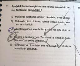 7.
Aşağıdakilerden hangisi makale ile fikra arasındaki te-
mel farklardan biri değildir?
10
A) Makalede ispatlama esasken fikrada bu amaç yoktur.
B) Makalede ciddi bir üslup varken fikranın üslubu ser-
best ve mizahidir.
Makalede güncel konular fikrada ise her türlü konu iş-
lenir.
D) Makale edebiyatımıza Tanzimat'la girerken fikra
Tanzimat'tan sonra girmiştir.
E) Fıkrada öznel bir anlatım söz konusuyken makalede
nesnellik ön plandadır.