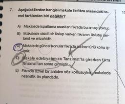 7.
Aşağıdakilerden hangisi makale ile fikra arasındaki te-
mel farklardan biri değildir?
10
A) Makalede ispatlama esasken fikrada bu amaç yoktur.
B) Makalede ciddi bir üslup varken fikranın üslubu ser-
best ve mizahidir.
Makalede güncel konular fikrada ise her türlü konu iş-
lenir.
D) Makale edebiyatımıza Tanzimat'la girerken fikra
Tanzimat'tan sonra girmiştir.
E) Fıkrada öznel bir anlatım söz konusuyken makalede
nesnellik ön plandadır.
