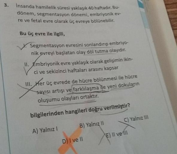 3.
Insanda hamilelik süresi yaklaşık 40 haftadır. Bu
dönem, segmentasyon dönemi, embriyonik et
re ve fetal evre olarak üçevreye bölünebilir.
Bu üç evre ile ilgili,
Segmentasyon evresini sonlandın embriyo-
nik evreyi başlatan olay döl tutma olayıdır.
II. Em