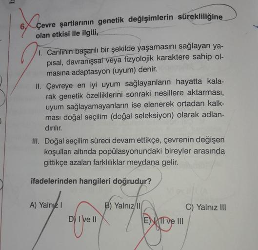 b
Açevre
6.
Çevre şartlarının genetik değişimlerin sürekliliğine
olan etkisi ile ilgili,
1. Canlının başarılı bir şekilde yaşamasını sağlayan ya-
pisal, davranışsat veya fizyolojik karaktere sahip ol-
masına adaptasyon (uyum) denir.
II. Çevreye en iyi uyum