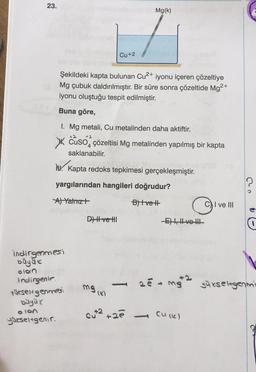 23.
Mg(k)
Cu +2
Şekildeki kapta bulunan Cu2+ iyonu içeren çözeltiye
Mg çubuk daldırılmıştır
. Bir süre sonra çözeltide Mg2+
iyonu oluştuğu tespit edilmiştir.
Buna göre,
2
2
I. Mg metali, Cu metalinden daha aktiftir.
XX CuSO4 çözeltisi Mg metalinden yapılmış bir kapta
saklanabilir.
N. Kapta redoks tepkimesi gerçekleşmiştir.
yargılarından hangileri doğrudur?
Al Yatmızt
Blvet
C) I ve III
D) Hve HI
-E), Hve-th
indirgenmesi
buyuk
olon
Indirgenir
Qesengenmesi
buyuk
olen
gueseltgenir
mga
yükseltgenmi
mg
cut2 +2
Culle)
