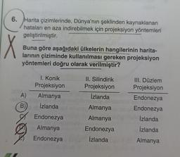 6. Harita çizimlerinde, Dünya'nın şeklinden kaynaklanan
hataları en aza indirebilmek için projeksiyon yöntemleri
geliştirilmiştir.
X
Buna göre aşağıdaki ülkelerin hangilerinin harita-
larının çiziminde kullanılması gereken projeksiyon
yöntemleri doğru olarak verilmiştir?
I. Konik
Projeksiyon
II. Silindirik
Projeksiyon
A)
İzlanda
Almanya
İzlanda
B)
III. Düzlem
Projeksiyon
Endonezya
Endonezya
Izlanda
İzlanda
Almanya
Almanya
Endonezya
İzlanda
Endonezya
Almanya
Endonezya
Almanya