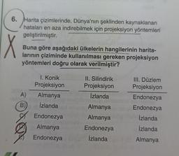 6. Harita çizimlerinde, Dünya'nın şeklinden kaynaklanan
hataları en aza indirebilmek için projeksiyon yöntemleri
geliştirilmiştir.
X
Buna göre aşağıdaki ülkelerin hangilerinin harita-
larının çiziminde kullanılması gereken projeksiyon
yöntemleri doğru olarak verilmiştir?
I. Konik
Projeksiyon
II. Silindirik
Projeksiyon
A)
İzlanda
Almanya
İzlanda
B)
III. Düzlem
Projeksiyon
Endonezya
Endonezya
Izlanda
İzlanda
Almanya
Almanya
Endonezya
İzlanda
Endonezya
Almanya
Endonezya
Almanya
