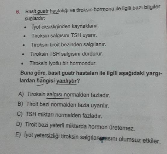 6. Basit guatr hastalığı ve tiroksin hormonu ile ilgili bazı bilgiler
şunlardır:
Iyot eksikliğinden kaynaklanır.
Tiroksin salgısını TSH uyarır.
Tiroksin tiroit bezinden salgılanır.
Tiroksin TSH salgısını durdurur.
Tiroksin iyotlu bir hormondur.
.
Buna göre