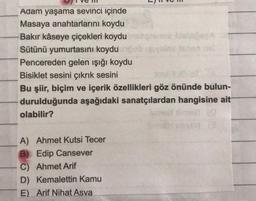 Adam yaşama sevinci içinde
Masaya anahtarlarını koydu
Bakır kaseye çiçekleri koydu
Sütünü yumurtasını koydu
Pencereden gelen işığı koydu
Bisiklet sesini çıkrık sesini
Bu şiir, biçim ve içerik özellikleri göz önünde bulun-
durulduğunda aşağıdaki sanatçılardan hangisine ait
olabilir?
A) Ahmet Kutsi Tecer
B) Edip Cansever
C) Ahmet Arif
D) Kemalettin Kamu
E) Arif Nihat Asya