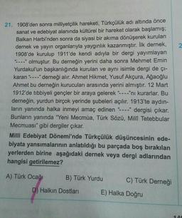 2
21. 1908'den sonra milliyetçilik hareketi, Türkçülük adı altında önce
sanat ve edebiyat alanında kültürel bir hareket olarak başlamış;
Balkan Harbi'nden sonra da siyasi bir akıma dönüşerek kurulan
dernek ve yayın organlarıyla yaygınlık kazanmıştır. İlk dernek,
1908'de kurulup 1911'de kendi adıyla bir dergi yayımlayan
-----" olmuştur. Bu derneğin yerini daha sonra Mehmet Emin
Yurdakul'un başkanlığında kurulan ve aynı isimle dergi de çi-
karan"----" derneği alır. Ahmet Hikmet, Yusuf Akçura, Ağaoğlu
Ahmet bu derneğin kurucuları arasında yerini almıştır. 12 Mart
1912'de tıbbiyeli gençler bir araya gelerek "----"ni kurarlar. Bu
derneğin, yurdun birçok yerinde şubeleri açılır. 1913'te aydın-
ların yanında halka inmeyi amaç edinen - dergisi çıkar.
Bunların yanında "Yeni Mecmua, Türk Sözü, Millî Tetebbular
Mecmuası" gibi dergiler çıkar.
59
Milli Edebiyat Dönemi'nde Türkçülük düşüncesinin ede-
biyata yansımalarının anlatıldığı bu parçada boş bırakılan
yerlerden birine aşağıdaki dernek veya dergi adlarından
hangisi getirilemez?
A) Türk Ocağı
B) Türk Yurdu
C) Türk Derneği
D) Halkın Dostları
E) Halka Doğru
-A