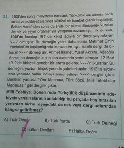 2
21. 1908'den sonra milliyetçilik hareketi, Türkçülük adı altında önce
sanat ve edebiyat alanında kültürel bir hareket olarak başlamış;
Balkan Harbi'nden sonra da siyasi bir akıma dönüşerek kurulan
dernek ve yayın organlarıyla yaygınlık kazanmıştır. İlk dernek,
1908'de kurulup 1911'de kendi adıyla bir dergi yayımlayan
-----" olmuştur. Bu derneğin yerini daha sonra Mehmet Emin
Yurdakul'un başkanlığında kurulan ve aynı isimle dergi de çi-
karan"----" derneği alır. Ahmet Hikmet, Yusuf Akçura, Ağaoğlu
Ahmet bu derneğin kurucuları arasında yerini almıştır. 12 Mart
1912'de tıbbiyeli gençler bir araya gelerek "----"ni kurarlar. Bu
derneğin, yurdun birçok yerinde şubeleri açılır. 1913'te aydın-
ların yanında halka inmeyi amaç edinen - dergisi çıkar.
Bunların yanında "Yeni Mecmua, Türk Sözü, Millî Tetebbular
Mecmuası" gibi dergiler çıkar.
59
Milli Edebiyat Dönemi'nde Türkçülük düşüncesinin ede-
biyata yansımalarının anlatıldığı bu parçada boş bırakılan
yerlerden birine aşağıdaki dernek veya dergi adlarından
hangisi getirilemez?
A) Türk Ocağı
B) Türk Yurdu
C) Türk Derneği
D) Halkın Dostları
E) Halka Doğru
-A
