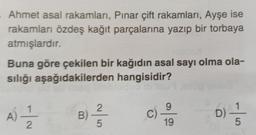Ahmet asal rakamları, Pınar çift rakamları, Ayşe ise
rakamları özdeş kağıt parçalarına yazıp bir torbaya
atmışlardır.
Buna göre çekilen bir kağıdın asal sayı olma ola-
sılığı aşağıdakilerden hangisidir?
2
g
1
A)
N-
B)
C)
D
19
5
5