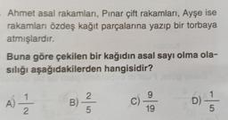 Ahmet asal rakamları, Pınar çift rakamları, Ayşe ise
rakamları özdeş kağıt parçalarına yazıp bir torbaya
atmışlardır.
Buna göre çekilen bir kağıdın asal sayı olma ola-
sılığı aşağıdakilerden hangisidir?
2
g
1
A)
N-
B)
C)
D
19
5
5
