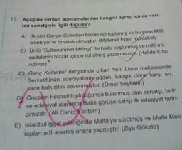 19. Aşağıda verilen açıklamalardan hangisi ayraç içinde veri-
len sanatçıyla ilgili değildir?
PR
A) İlk şiiri Cenge Giderken büyük ilgi toplamış ve bu şiirle Milli
Edebiyat'ın öncüsü olmuştur. (Mehmet Emin Yurdakul)
B) Ünlü “Sultanahmet Mitingi" ile halkı coşturmuş ve milli mü-
cadelenin bizzat içinde rol almış yazarımızdır
. (Halide Edip
Adivar)
C) Genç Kalemler dergisinde çıkan Yeni Lisan makalesinde
Servetifünün edebiyatının ağdalı, katışık diline karşı arı,
sade halk dilini savunmuştur. (Ömer Seyfettin)
DÖnceleri Fecriati topluluğunda bulunmuş olan sanatçı, tarih
ve edebiyat alanında Batılı görüşe sahip ilk edebiyat tarih-
çimizdir. (Ali Canip Yöntem)
E) Istanbul işgal edildiğinde Malta'ya sürülmüş ve Malta Mek-
tupları adlı eserini orada yazmıştır. (Ziya Gökalp)