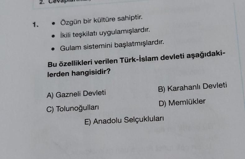 2.
1.
• Özgün bir kültüre sahiptir.
• İkili teşkilatı uygulamışlardır.
• Gulam sistemini başlatmışlardır
.
Bu özellikleri verilen Türk-İslam devleti aşağıdaki-
lerden hangisidir?
B) Karahanlı Devleti
A) Gazneli Devleti
C) Tolunoğullari
D) Memlükler
E) Anad