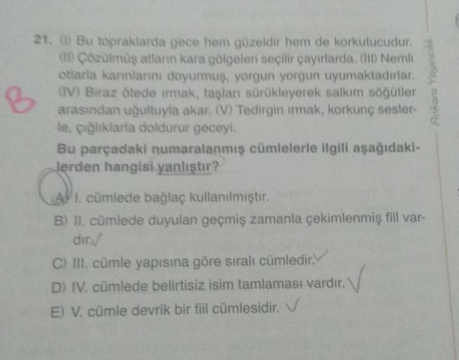 B
21. Bu topraklarda gece hem güzeldir hem de korkutucudur.
(Cozulmüş atlann kara gölgeleri seçilir çayırlarda. Nemli
otlarla karınlarını doyurmuş, yorgun yorgun uyumaktadırlar.
(V) Biraz ötede irmak, taşlan sürükleyerek salkım söğütler
arasından uğultuyla