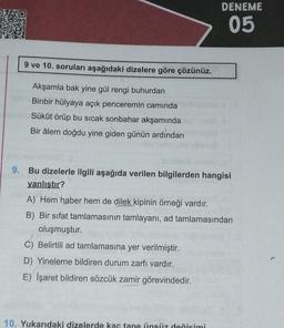 DENEME
05
9 ve 10. soruları aşağıdaki dizelere göre çözünüz.
Akşamla bak yine gül rengi buhurdan
Binbir hülyaya açık penceremin camında
Sükût örüp bu sıcak sonbahar akşamında
Bir âlem doğdu yine giden günün ardından
9. Bu dizelerle ilgili aşağıda verilen bilgilerden hangisi
yanlıştır?
A) Hem haber hem de dilek kipinin örneği vardır.
B) Bir sifat tamlamasının tamlayani, ad tamlamasından
oluşmuştur.
C) Belirtili ad tamlamasına yer verilmiştir.
D) Yineleme bildiren durum zarfı vardır.
E) İşaret bildiren sözcük zamir görevindedir.
10. Yukarıdaki dizelerde kac tane linsüz değisimi